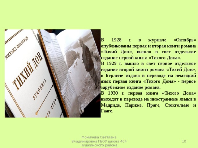 В 1928 г. в журнале «Октябрь» опубликованы первая и вторая книги романа «Тихий Дон», вышло в свет отдельное издание первой книги «Тихого Дона». В 1929 г. вышло в свет первое отдельное издание второй книги романа «Тихий Дон», в Берлине издана в переводе на немецкий язык первая книга «Тихого Дона» - первое зарубежное издание романа. В 1930 г. первая книга «Тихого Дона» выходит в переводе на иностранные языки в Мадриде, Париже, Праге, Стокгольме и Гааге.  Фомичева Светлана Владимировна ГБОУ школа 464 Пушкинского района 