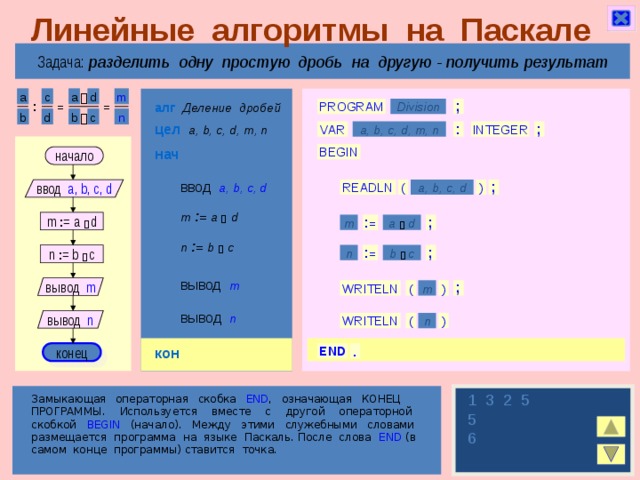 Линейные алгоритмы на Паскале Задача: разделить одну простую дробь на другую  - получить результат m a c d a  алг  Деление дробей : = = PROGRAM Division ; b n d c b  цел  a, b, c, d, m, n VAR : INTEGER a, b, c, d, m, n ; нач BEGIN начало ввод  a, b, c, d ) ( a, b, c, d ; READLN ввод a, b, c, d m  : =  a   d m : = a   d ; a  d m : = n  : =  b   c n : = b   c : = b  c ; n вывод  m вывод m ( ) m WRITELN ; вывод  n вывод n WRITELN n ( ) кон конец END .  1 3 2 5 5 6 Замыкающая операторная скобка END , означающая КОНЕЦ ПРОГРАММЫ. Используется вместе с другой операторной скобкой BEGIN (начало). Между этими служебными словами размещается программа на языке Паскаль. После слова END (в самом конце программы) ставится точка. 9 