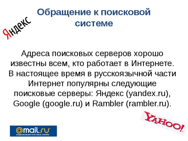 Обращение к поисковой системе Адреса поисковых серверов хорошо известны всем, кто работает в Интернете. В настоящее время в русскоязычной части Интернет популярны следующие поисковые серверы: Яндекс (yandex.ru), Google (google.ru) и Rambler (rambler.ru). 