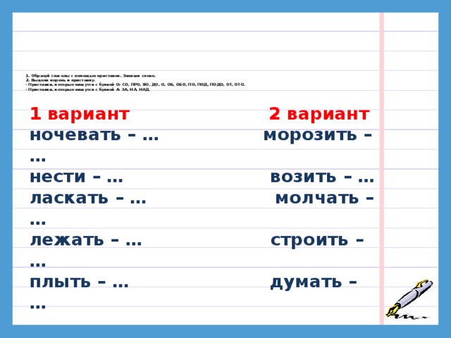 1. Образуй глаголы с помощью приставок. Запиши слово.  2. Выдели корень и приставку.  · Приставки, которые пишутся с буквой О: СО, ПРО, ВО, ДО, О, ОБ, ОБО, ПО, ПОД, ПОДО, ОТ, ОТО.  · Приставки, которые пишутся с буквой А: ЗА, НА, НАД.     1 вариант 2 вариант ночевать – … морозить – … нести – … возить – … ласкать – … молчать – … лежать – … строить – … плыть – … думать – … 