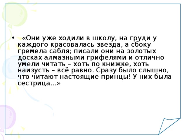  «Они уже ходили в школу, на груди у каждого красовалась звезда, а сбоку гремела сабля; писали они на золотых досках алмазными грифелями и отлично умели читать – хоть по книжке, хоть наизусть – всё равно. Сразу было слышно, что читают настоящие принцы! У них была сестрица...» 