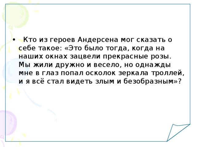   Кто из героев Андерсена мог сказать о себе такое: «Это было тогда, когда на наших окнах зацвели прекрасные розы. Мы жили дружно и весело, но однажды мне в глаз попал осколок зеркала троллей, и я всё стал видеть злым и безобразным»? 
