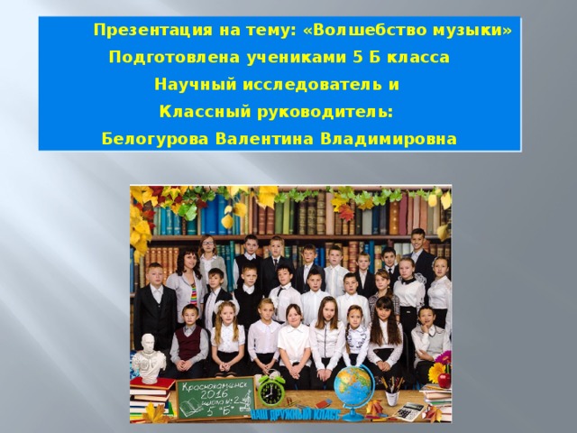  Презентация на тему: «Волшебство музыки» Подготовлена учениками 5 Б класса Научный исследователь и Классный руководитель: Белогурова Валентина Владимировна 