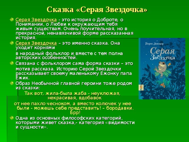  Сказка «Серая Звездочка» Серая Звездочка - это история о Доброте, о Понимании, о Любви к окружающим тебя живым существам. Очень поучительная, но в прекрасной, ненавязчивой форме рассказанная история. Серая Звездочка – это именно сказка. Она уходит корнями  в народный фольклор и вместе с тем полна авторских особенностей. Связана с фольклором сама форма сказки – это  мотив рассказа. Историю Серой Звездочки рассказывает своему маленькому Ежонку папа Ёжик. Образ Необычной главной героини тоже родом из сказки: Так вот, жила-была жаба - неуклюжая, некрасивая, вдобавок от нее пахло чесноком, а вместо колючек у нее были - можешь себе представить! – бородавки. Брр! Одна из основных философских категорий, которыми живет сказка,- категория «видимости и сущности». 