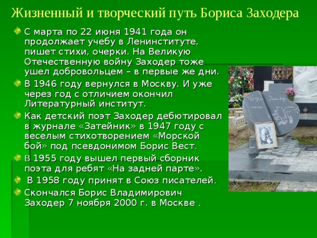 Жизненный и творческий путь Бориса Заходера С марта по 22 июня 1941 года он продолжает учебу в Ленинституте, пишет стихи, очерки. На Великую Отечественную войну Заходер тоже ушел добровольцем – в первые же дни. В 1946 году вернулся в Москву. И уже через год с отличием окончил Литературный институт. Как детский поэт Заходер дебютировал в журнале «Затейник» в 1947 году с веселым стихотворением «Морской бой» под псевдонимом Борис Вест . В 1955 году вышел первый сборник поэта для ребят «На задней парте».  В 1958 году принят в Союз писателей . Скончался Борис Владимирович Заходер 7 ноября 2000 г. в Москве . 