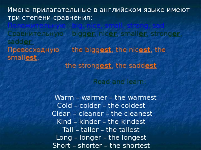Имена прилагательные в английском языке имеют три степени сравнения: Положительную big, nice, small, strong, sad Сравнительную bigg er , nic er , small er , strong er , sadd er Превосходную the bigg est , the nic est , the small est ,  the strong est , the sadd est   Read and learn:  Warm – warmer – the warmest Cold – colder – the coldest  Clean – cleaner – the cleanest Kind – kinder – the kindest Tall – taller – the tallest Long – longer – the longest Short – shorter – the shortest Wide – wider – the widest 