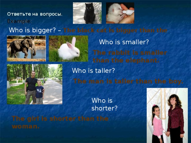 Ответьте на вопросы.   Example: Who is bigger? –  The black cat is bigger than the white cat.  Who is smaller? The rabbit is smaller than the elephant. Who is taller? The man is taller than the boy.  Who is shorter?  The girl is shorter than the woman.  