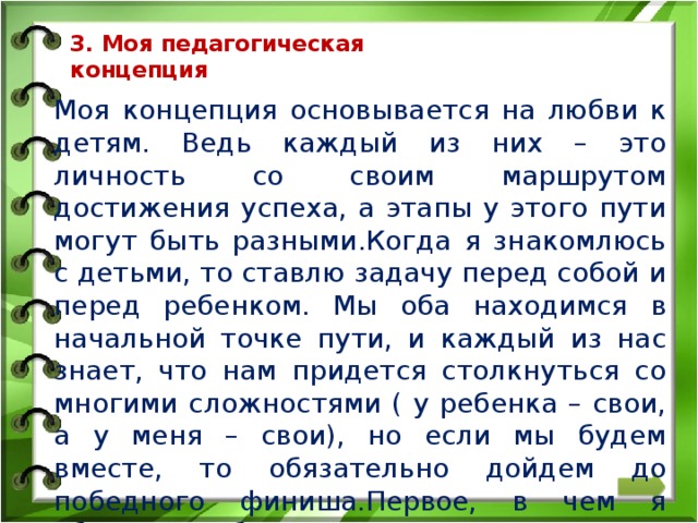 3. Моя педагогическая  концепция   Моя концепция основывается на любви к детям. Ведь каждый из них – это личность со своим маршрутом достижения успеха, а этапы у этого пути могут быть разными.Когда я знакомлюсь с детьми, то ставлю задачу перед собой и перед ребенком. Мы оба находимся в начальной точке пути, и каждый из нас знает, что нам придется столкнуться со многими сложностями ( у ребенка – свои, а у меня – свои), но если мы будем вместе, то обязательно дойдем до победного финиша.Первое, в чем я убеждаю ребенка: ставь задачу и иди, не бойся. Потерпеть неудачу – это не самое худшее, хуже – не пытаться.