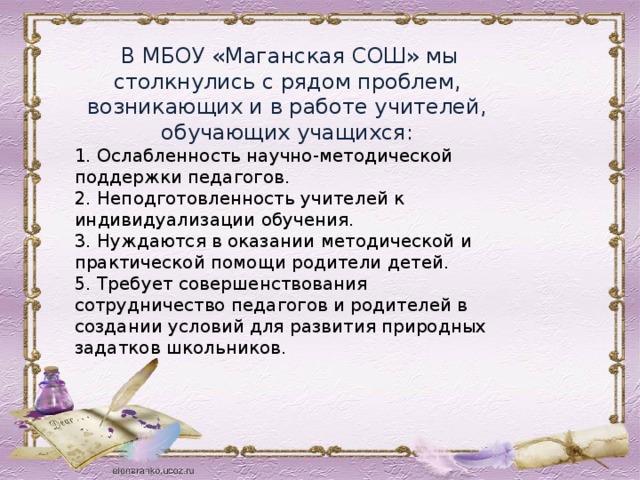  В МБОУ «Маганская СОШ» мы столкнулись с рядом проблем, возникающих и в работе учителей, обучающих учащихся: 1. Ослабленность научно-методической поддержки педагогов. 2. Неподготовленность учителей к индивидуализации обучения. 3. Нуждаются в оказании методической и практической помощи родители детей. 5. Требует совершенствования сотрудничество педагогов и родителей в создании условий для развития природных задатков школьников. 