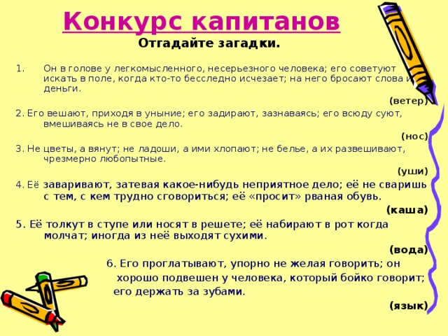 Конкурс капитанов   Отгадайте загадки. Он в голове у легкомысленного, несерьезного человека; его советуют искать в поле, когда кто-то бесследно исчезает; на него бросают слова и деньги. (ветер) 2. Его вешают, приходя в уныние; его задирают, зазнаваясь; его всюду суют, вмешиваясь не в свое дело. (нос) 3. Не цветы, а вянут; не ладоши, а ими хлопают; не белье, а их развешивают, чрезмерно любопытные. (уши) 4. Её заваривают, затевая какое-нибудь неприятное дело; её не сваришь с тем, с кем трудно сговориться; её «просит» рваная обувь. (каша) 5. Её толкут в ступе или носят в решете; её набирают в рот когда молчат; иногда из неё выходят сухими. (вода)  6. Его проглатывают, упорно не желая говорить; он  хорошо подвешен у человека, который бойко говорит;  его держать за зубами. (язык) 