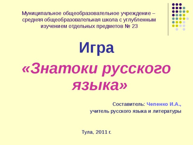 Муниципальное общеобразовательное учреждение –  средняя общеобразовательная школа с углубленным изучением отдельных предметов № 23 Игра «Знатоки русского языка»  Составитель:  Чепенко И.А., учитель русского языка и литературы Тула, 2011 г. 