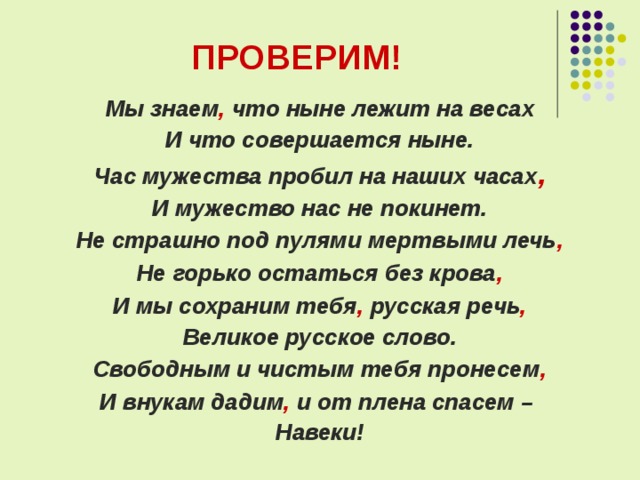 ПРОВЕРИМ! Мы знаем , что ныне лежит на весах И что совершается ныне. Час мужества пробил на наших часах , И мужество нас не покинет. Не страшно под пулями мертвыми лечь , Не горько остаться без крова , И мы сохраним тебя , русская речь , Великое русское слово. Свободным и чистым тебя пронесем , И внукам дадим , и от плена спасем – Навеки!  