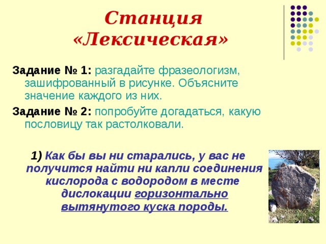  Станция «Лексическая» Задание № 1:  разгадайте фразеологизм, зашифрованный в рисунке. Объясните значение каждого из них. Задание № 2:  попробуйте догадаться, какую пословицу так растолковали. 1)  Как бы вы ни старались, у вас не получится найти ни капли соединения кислорода с водородом в месте дислокации горизонтально вытянутого куска породы. 