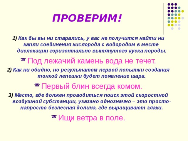 ПРОВЕРИМ!  1)  Как бы вы ни старались, у вас не получится найти ни капли соединения кислорода с водородом в месте дислокации горизонтально вытянутого куска породы. Под лежачий камень вода не течет. 2) Как ни обидно, но результатом первой попытки создания тонкой лепешки будет появление шара. Первый блин всегда комом. 3) Место, где должен проводиться поиск этой скоростной воздушной субстанции, указано однозначно – это просто-напросто безлесная долина, где выращивают злаки. Ищи ветра в поле. 