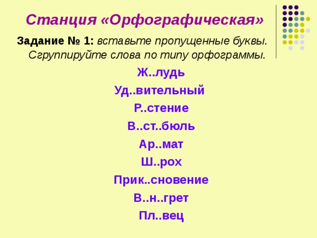 Станция «Орфографическая» Задание № 1:  вставьте пропущенные буквы. Сгруппируйте слова по типу орфограммы. Ж..лудь Уд..вительный Р..стение В..ст..бюль Ар..мат Ш..рох Прик..сновение В..н..грет Пл..вец 