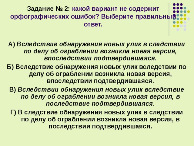 Задание № 2: какой вариант не содержит орфографических ошибок? Выберите правильный ответ.  А) Вследствие обнаружения новых улик в следствии по делу об ограблении возникла новая версия, впоследствии подтвердившаяся. Б) Вследствие обнаружения новых улик вследствии по делу об ограблении возникла новая версия, впоследствии подтвердившаяся. В) Вследствии обнаружения новых улик вследствие по делу об ограблении возникла новая версия, в последствие подтвердившаяся. Г) В следствие обнаружения новых улик в следствии по делу об ограблении возникла новая версия, в последствии подтвердившаяся.  