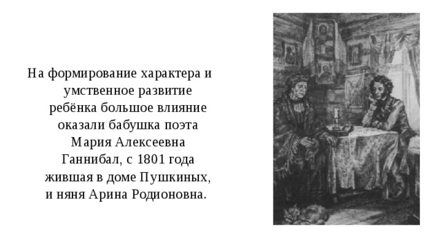 На формирование характера и умственное развитие ребёнка большое влияние оказали бабушка поэта Мария Алексеевна Ганнибал, с 1801 года жившая в доме Пушкиных, и няня Арина Родионовна. 