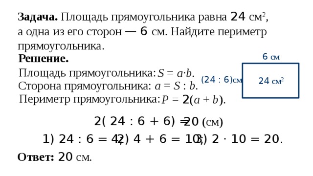 Задача. Площадь прямоугольника равна 24 см 2 , а одна из его сторон —  6 см. Найдите периметр прямоугольника. Решение. 6 см Площадь прямоугольника: S = a · b. (24 : 6) см  24 см 2 Сторона прямоугольника: а = S : b. Периметр прямоугольника: P = 2 ( a + b ). 2( 24 : 6 + 6) = 20 (см) 2) 4 + 6 = 10; 3) 2 · 10 = 20. 1) 24 : 6 = 4; Ответ: 20 см. 