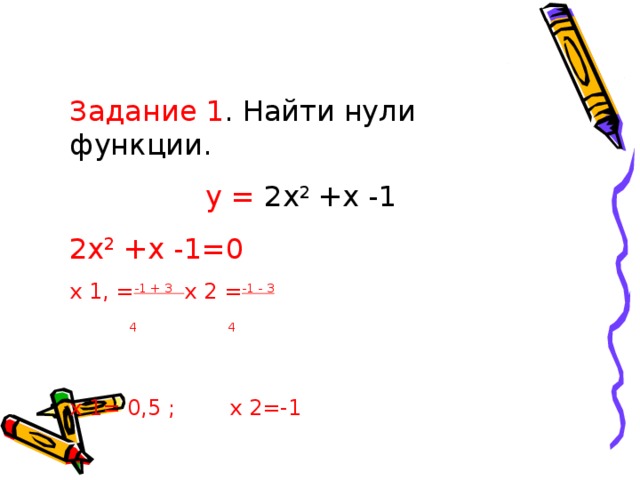 Задание 1 .  Найти нули функции.  y = 2х 2 +х -1 2х 2 +х -1=0 x 1, = -1 + 3 x 2 = -1 - 3  4 4 x 1= 0 ,5 ; x  2 =-1