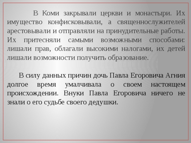  В Коми закрывали церкви и монастыри. Их имущество конфисковывали, а священнослужителей арестовывали и отправляли на принудительные работы. Их притесняли самыми возможными способами: лишали прав, облагали высокими налогами, их детей лишали возможности получить образование.   В силу данных причин дочь Павла Егоровича Агния долгое время умалчивала о своем настоящем происхождении. Внуки Павла Егоровича ничего не знали о его судьбе своего дедушки. 