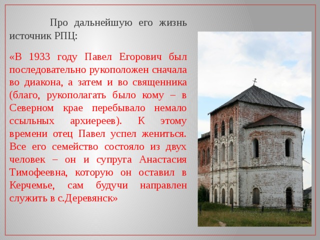  Про дальнейшую его жизнь источник РПЦ: «В 1933 году Павел Егорович был последовательно рукоположен сначала во диакона, а затем и во священника (благо, рукополагать было кому – в Северном крае перебывало немало ссыльных архиереев). К этому времени отец Павел успел жениться. Все его семейство состояло из двух человек – он и супруга Анастасия Тимофеевна, которую он оставил в Керчемье, сам будучи направлен служить в с.Деревянск»  