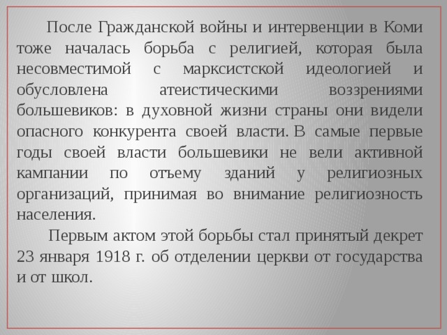  После Гражданской войны и интервенции в Коми тоже началась борьба с религией, которая была несовместимой с марксистской идеологией и обусловлена атеистическими воззрениями большевиков: в духовной жизни страны они видели опасного конкурента своей власти. В самые первые годы своей власти большевики не вели активной кампании по отъему зданий у религиозных организаций, принимая во внимание религиозность населения.  Первым актом этой борьбы стал принятый декрет 23 января 1918 г. об отделении церкви от государства и от школ. 