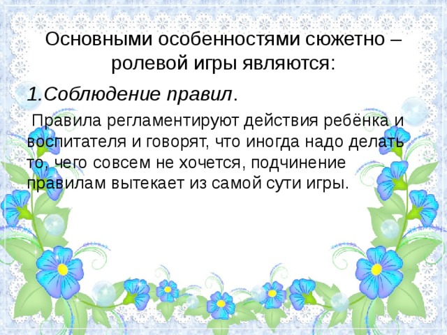  Основными особенностями сюжетно – ролевой игры являются:   1.Соблюдение правил .  Правила регламентируют действия ребёнка и воспитателя и говорят, что иногда надо делать то, чего совсем не хочется, подчинение правилам вытекает из самой сути игры. 