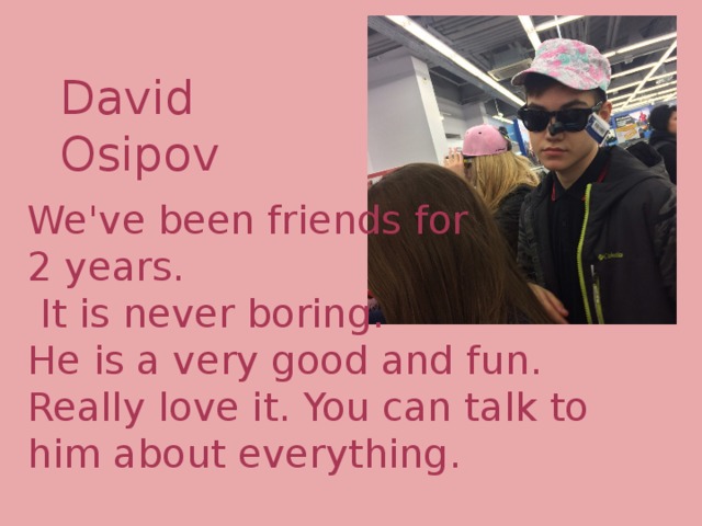 David Osipov We've been friends for 2 years.  It is never boring. He is a very good and fun. Really love it. You can talk to him about everything. 