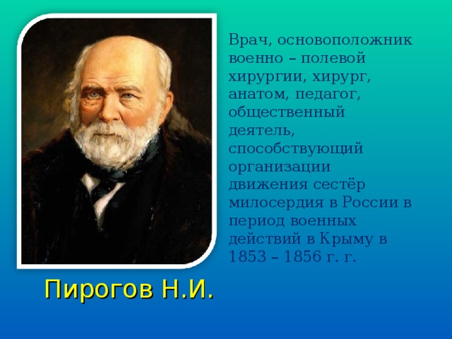 Врач, основоположник военно – полевой хирургии, хирург, анатом, педагог, общественный деятель, способствующий организации движения сестёр милосердия в России в период военных действий в Крыму в 1853 – 1856 г. г.  Пирогов Н.И.