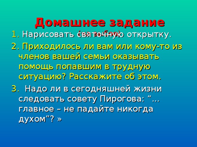 Домашнее задание  (на выбор)   1. Нарисовать святочную открытку. 2. Приходилось ли вам или кому-то из членов вашей семьи оказывать помощь попавшим в трудную ситуацию? Расскажите об этом. 3. Надо ли в сегодняшней жизни следовать совету Пирогова: “... главное – не падайте никогда духом”? »