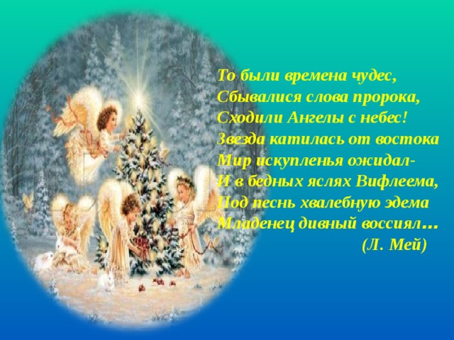 То были времена чудес, Сбывалися слова пророка, Сходили Ангелы с небес! Звезда катилась от востока Мир искупленья ожидал- И в бедных яслях Вифлеема, Под песнь хвалебную эдема Младенец дивный воссиял …  (Л. Мей)