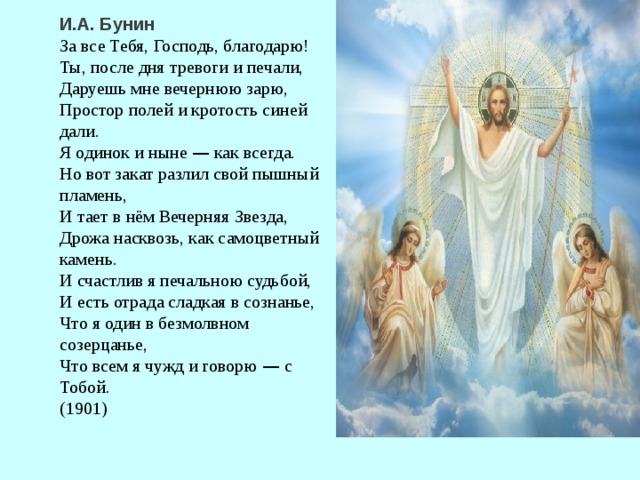 И.А. Бунин За все Тебя, Господь, благодарю! Ты, после дня тревоги и печали, Даруешь мне вечернюю зарю, Простор полей и кротость синей дали. Я одинок и ныне — как всегда. Но вот закат разлил свой пышный пламень, И тает в нём Вечерняя Звезда, Дрожа насквозь, как самоцветный камень. И счастлив я печальною судьбой, И есть отрада сладкая в сознанье, Что я один в безмолвном созерцанье, Что всем я чужд и говорю — с Тобой. (1901)