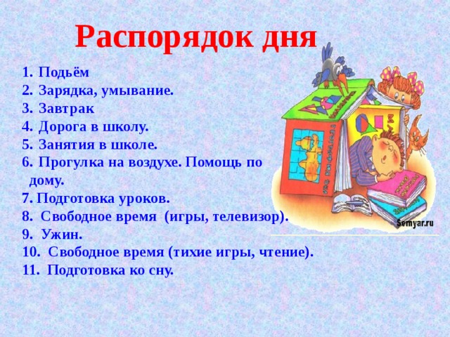 Распорядок дня Подьём Зарядка, умывание. Завтрак Дорога в школу. Занятия в школе. Прогулка на воздухе. Помощь по  дому. 7. Подготовка уроков. 8. C вободное время (игры, телевизор). 9. Ужин. 10. Свободное время (тихие игры, чтение). 11. Подготовка ко сну. 