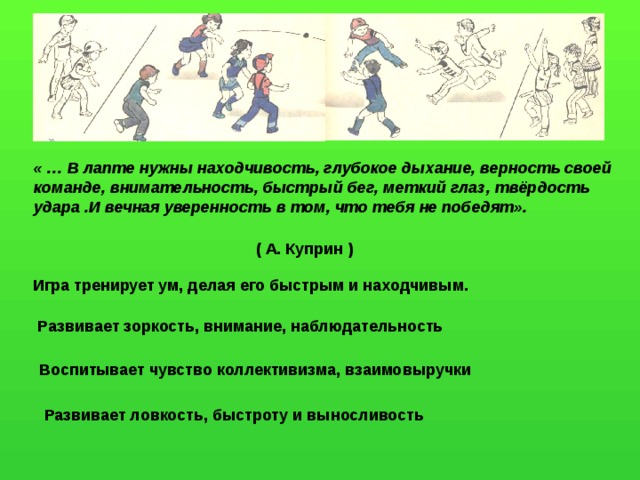 « … В лапте нужны находчивость, глубокое дыхание, верность своей команде, внимательность, быстрый бег, меткий глаз, твёрдость удара .И вечная уверенность в том, что тебя не победят». ( А. Куприн ) Игра тренирует ум, делая его быстрым и находчивым. Развивает зоркость, внимание, наблюдательность Воспитывает чувство коллективизма, взаимовыручки Развивает ловкость, быстроту и выносливость 