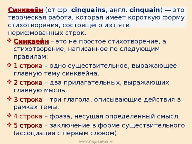 Синквейн (от фр. cinquains , англ. cinquain ) — это творческая работа, которая имеет короткую форму стихотворения, состоящего из пяти нерифмованных строк. Синквейн – это не простое стихотворение, а стихотворение, написанное по следующим правилам: 1 строка  – одно существительное, выражающее главную тему cинквейна. 2 строка – два прилагательных, выражающих главную мысль. 3 строка – три глагола, описывающие действия в рамках темы. 4 строка – фраза, несущая определенный смысл. 5 строка – заключение в форме существительного (ассоциация с первым словом). 