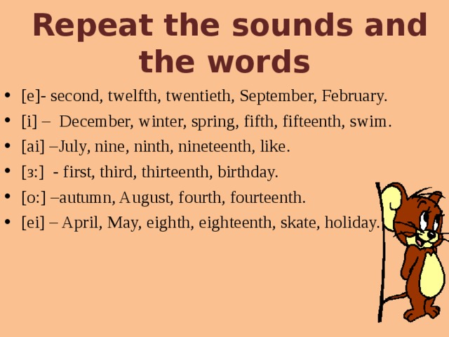  Repeat the sounds and the words [e]- second, twelfth, twentieth, September, February. [i] – December, winter, spring, fifth, fifteenth, swim. [ai] –July, nine, ninth, nineteenth, like. [ з: ] - first, third, thirteenth, birthday. [o:] –autumn, August, fourth, fourteenth. [ei] – April, May, eighth, eighteenth, skate, holiday. 