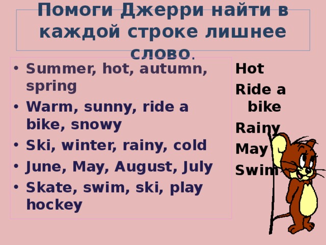 Помоги Джерри найти в каждой строке лишнее слово . Summer, hot, autumn, spring Hot Ride a bike Rainy May Swim Warm, sunny, ride a bike, snowy Ski, winter, rainy, cold June, May, August, July Skate, swim, ski, play hockey  