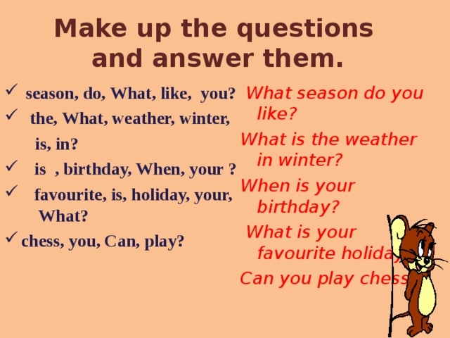 Make up the questions  and answer them.  season, do, What, like, you?  the, What, weather, winter,  What season do you like?  is, in? What is the weather in winter? When is your birthday?  What is your favourite holiday? Can you play chess?  is , birthday, When, your ?  favourite, is, holiday, your, What? chess, you, Can, play? 