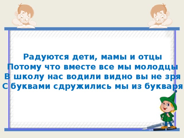 Радуются дети, мамы и отцы Потому что вместе все мы молодцы В школу нас водили видно вы не зря С буквами сдружились мы из букваря