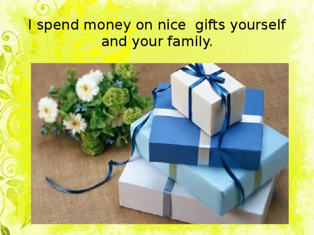 I spend money on nice gifts yourself and your family. 
