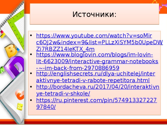 Источники: https://www.youtube.com/watch?v=soMirc6OJ2w&index=9&list=PLLzXiSYM5b0UpeDWZi7RBZZ14leKTX_4m https://www.bloglovin.com/blogs/im-lovin-lit-6623009/interactive-grammar-notebooks-~-im-back-from-2970886959 http://englishsecrets.ru/dlya-uchitelej/interaktivnye-tetradi-v-rabote-repetitora.html http://bordacheva.ru/2017/04/20/interaktivnye-tetradi-v-shkole/ https://ru.pinterest.com/pin/57491332722797840/ 