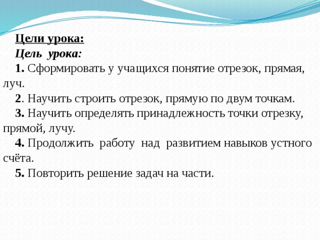 Цели урока: Цель урока: 1. Сформировать у учащихся понятие отрезок, прямая, луч. 2 . Научить строить отрезок, прямую по двум точкам. 3. Научить определять принадлежность точки отрезку, прямой, лучу. 4. Продолжить работу над развитием навыков устного счёта. 5. Повторить решение задач на части. 