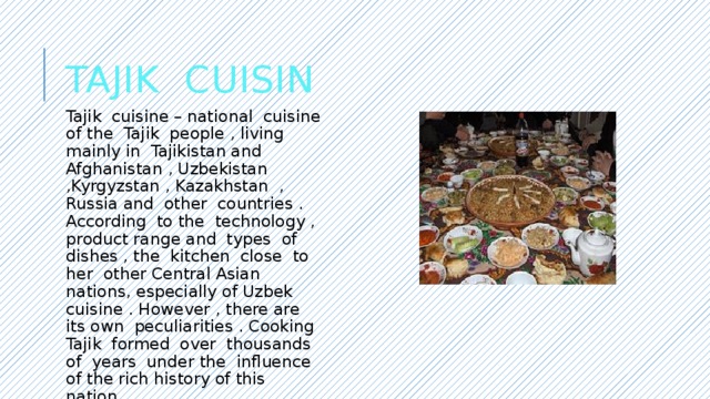 Tajik Cuisin Tajik cuisine – national cuisine of the Tajik people , living mainly in Tajikistan and Afghanistan , Uzbekistan ,Kyrgyzstan , Kazakhstan , Russia and other countries . According to the technology , product range and types of dishes , the kitchen close to her other Central Asian nations, especially of Uzbek cuisine . However , there are its own peculiarities . Cooking Tajik formed over thousands of years under the influence of the rich history of this nation. 