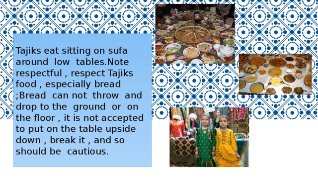 Tajiks eat sitting on sufa around low tables.Note respectful , respect Tajiks food , especially bread ;Bread can not throw and drop to the ground or on the floor , it is not accepted to put on the table upside down , break it , and so should be cautious. 