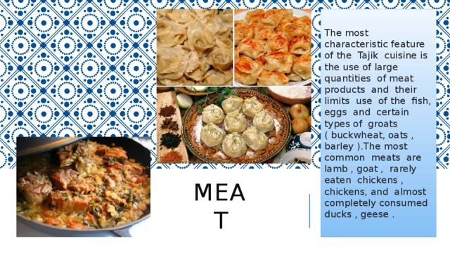 The most characteristic feature of the Tajik cuisine is the use of large quantities of meat products and their limits use of the fish, eggs and certain types of groats ( buckwheat, oats , barley ).The most common meats are lamb , goat , rarely eaten chickens , chickens, and almost completely consumed ducks , geese . Meat 
