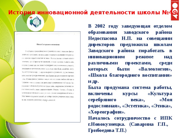 История инновационной деятельности школы №49 В 2002 году заведующая отделом образования заводского района Недоспасова Н.П. на совещании директоров предложила школам Заводского района поработать в инновационном режиме над различными проектами, среди которых были «Валеология», «Школа благородного воспитания» и др. Была продумана система работы, включены курсы «Культура серебряного века», «Моя родословная», «Эстетика», «Этика», «Хореография». Началось сотрудничество с ИПК г.Новокузнецка. (Саварина Г.П., Грибоедова Т.П.) 