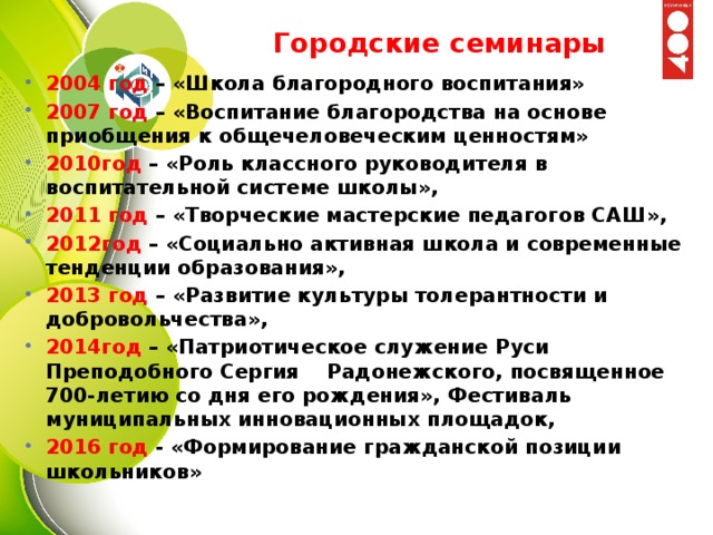 Городские семинары 2004 год – «Школа благородного воспитания» 2007 год – «Воспитание благородства на основе приобщения к общечеловеческим ценностям» 2010год – «Роль классного руководителя в воспитательной системе школы», 2011 год – «Творческие мастерские педагогов САШ», 2012год – «Социально активная школа и современные тенденции образования», 2013 год – «Развитие культуры толерантности и добровольчества», 2014год – «Патриотическое служение Руси Преподобного Сергия Радонежского, посвященное 700-летию со дня его рождения», Фестиваль муниципальных инновационных площадок, 2016 год - «Формирование гражданской позиции школьников» 