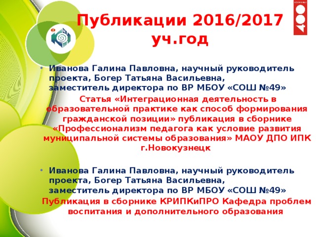 Публикации 2016/2017 уч.год Иванова Галина Павловна, научный руководитель проекта, Богер Татьяна Васильевна,   заместитель директора по ВР МБОУ «СОШ №49»   Статья «Интеграционная деятельность в образовательной практике как способ формирования гражданской позиции» публикация в сборнике «Профессионализм педагога как условие развития муниципальной системы образования» МАОУ ДПО ИПК г.Новокузнецк  Иванова Галина Павловна, научный руководитель проекта, Богер Татьяна Васильевна,   заместитель директора по ВР МБОУ «СОШ №49» Публикация в сборнике КРИПКиПРО Кафедра проблем воспитания и дополнительного образования  