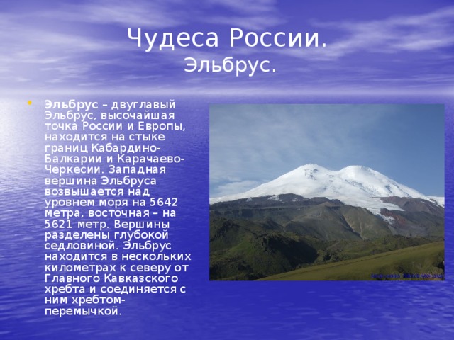 Чудеса России.  Эльбрус. Эльбрус – двуглавый Эльбрус, высочайшая точка России и Европы, находится на стыке границ Кабардино-Балкарии и Карачаево-Черкесии. Западная вершина Эльбруса возвышается над уровнем моря на 5642 метра, восточная – на 5621 метр. Вершины разделены глубокой седловиной. Эльбрус находится в нескольких километрах к северу от Главного Кавказского хребта и соединяется с ним хребтом-перемычкой. 
