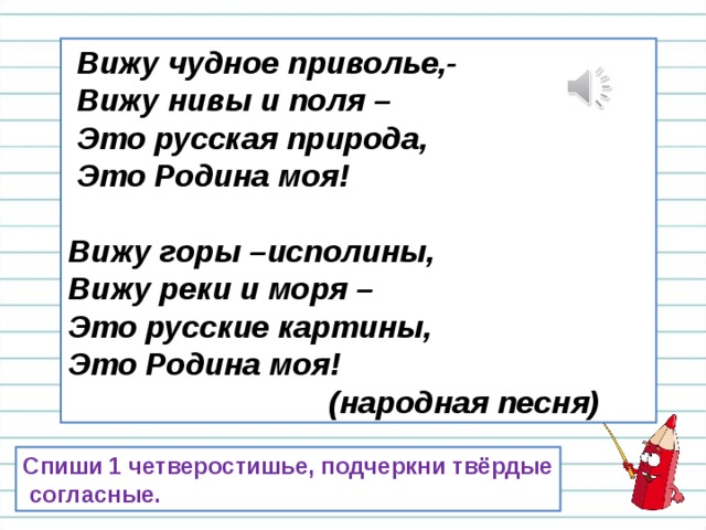  Вижу чудное приволье,-  Вижу нивы и поля –  Это русская природа,  Это Родина моя!  Вижу горы –исполины, Вижу реки и моря – Это русские картины, Это Родина моя!  (народная песня) Спиши 1 четверостишье, подчеркни твёрдые  согласные. 